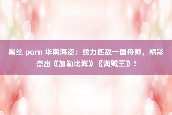 黑丝 porn 华南海盗：战力匹敌一国舟师，精彩杰出《加勒比海》《海贼王》！