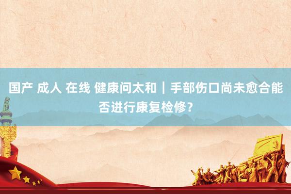 国产 成人 在线 健康问太和｜手部伤口尚未愈合能否进行康复检修？