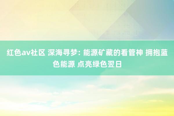 红色av社区 深海寻梦: 能源矿藏的看管神 拥抱蓝色能源 点亮绿色翌日