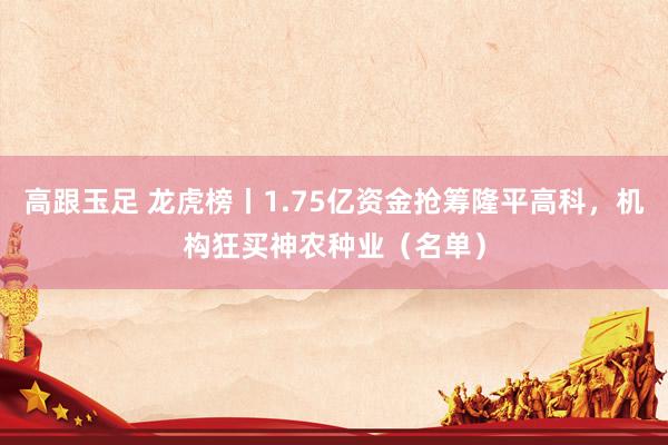 高跟玉足 龙虎榜丨1.75亿资金抢筹隆平高科，机构狂买神农种业（名单）