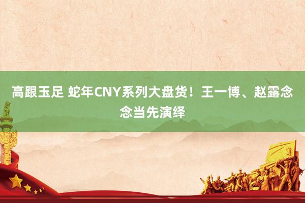 高跟玉足 蛇年CNY系列大盘货！王一博、赵露念念当先演绎