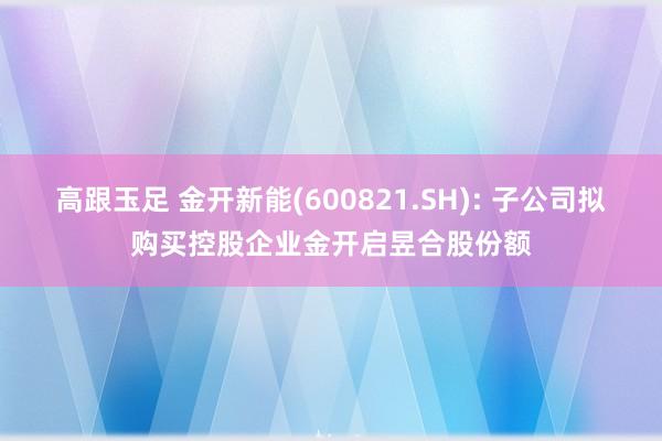 高跟玉足 金开新能(600821.SH): 子公司拟购买控股企业金开启昱合股份额