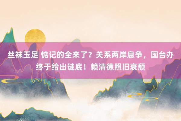 丝袜玉足 惦记的全来了？关系两岸息争，国台办终于给出谜底！赖清德照旧衰颓