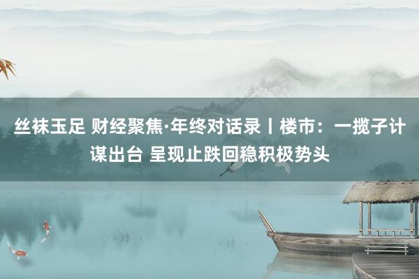 丝袜玉足 财经聚焦·年终对话录丨楼市：一揽子计谋出台 呈现止跌回稳积极势头