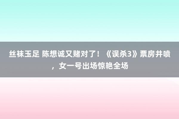 丝袜玉足 陈想诚又赌对了！《误杀3》票房井喷，女一号出场惊艳全场