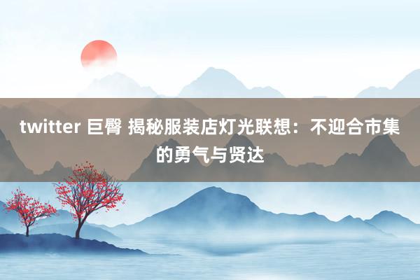 twitter 巨臀 揭秘服装店灯光联想：不迎合市集的勇气与贤达
