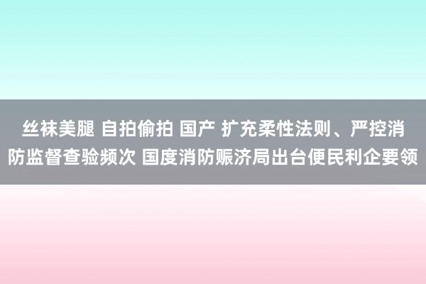 丝袜美腿 自拍偷拍 国产 扩充柔性法则、严控消防监督查验频次 国度消防赈济局出台便民利企要领