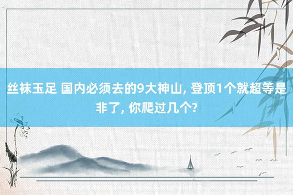 丝袜玉足 国内必须去的9大神山， 登顶1个就超等是非了， 你爬过几个?