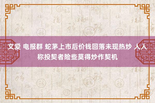 文爱 电报群 蛇茅上市后价钱回落未现热炒 人人称投契者险些莫得炒作契机