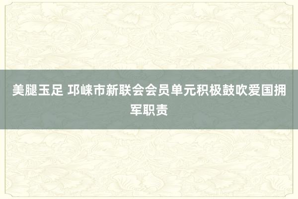 美腿玉足 邛崃市新联会会员单元积极鼓吹爱国拥军职责
