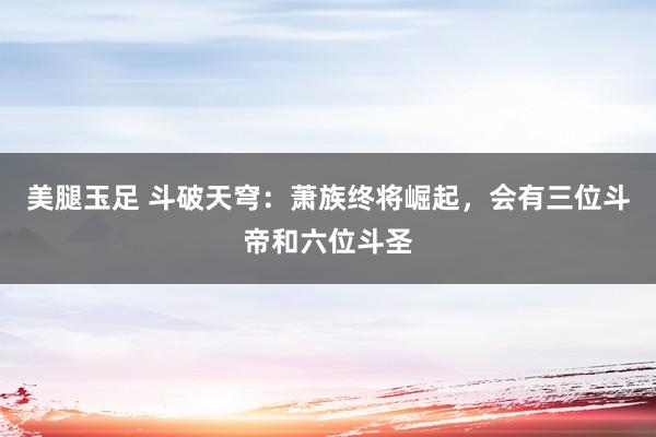美腿玉足 斗破天穹：萧族终将崛起，会有三位斗帝和六位斗圣