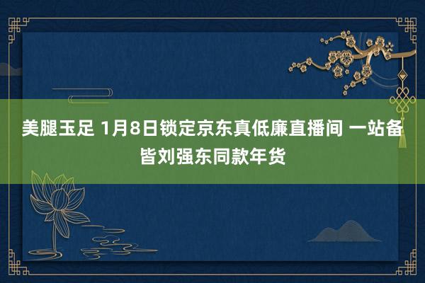 美腿玉足 1月8日锁定京东真低廉直播间 一站备皆刘强东同款年货