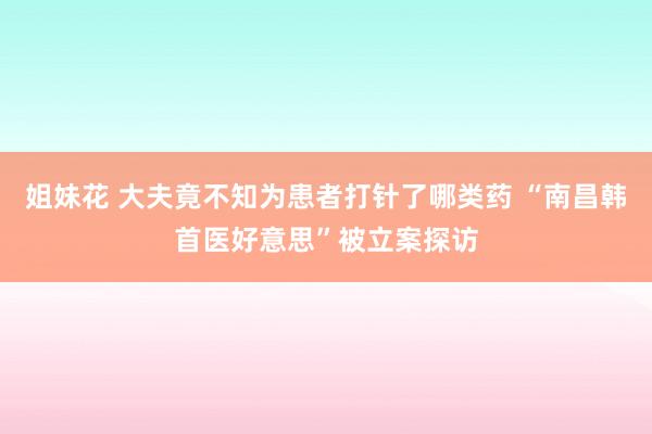 姐妹花 大夫竟不知为患者打针了哪类药 “南昌韩首医好意思”被立案探访