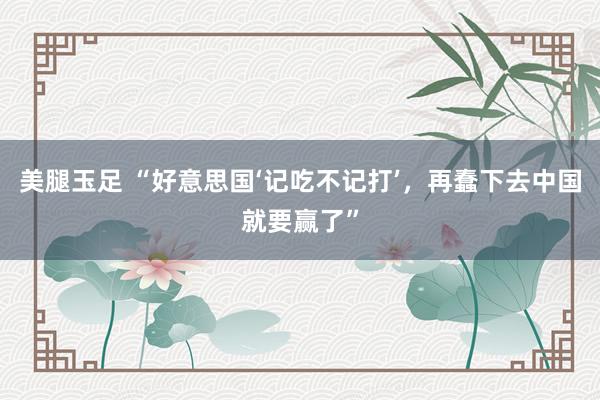 美腿玉足 “好意思国‘记吃不记打’，再蠢下去中国就要赢了”