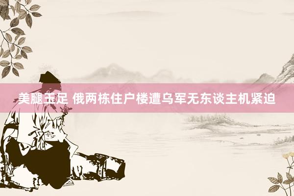 美腿玉足 俄两栋住户楼遭乌军无东谈主机紧迫
