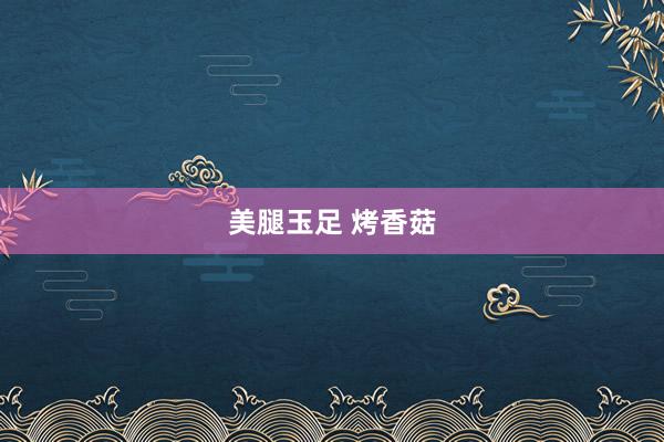 美腿玉足 烤香菇