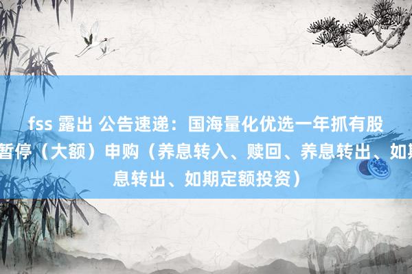 fss 露出 公告速递：国海量化优选一年抓有股票基金基金暂停（大额）申购（养息转入、赎回、养息转出、如期定额投资）