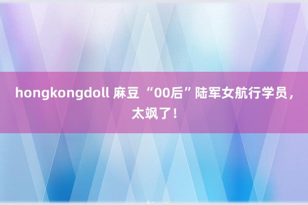 hongkongdoll 麻豆 “00后”陆军女航行学员，太飒了！