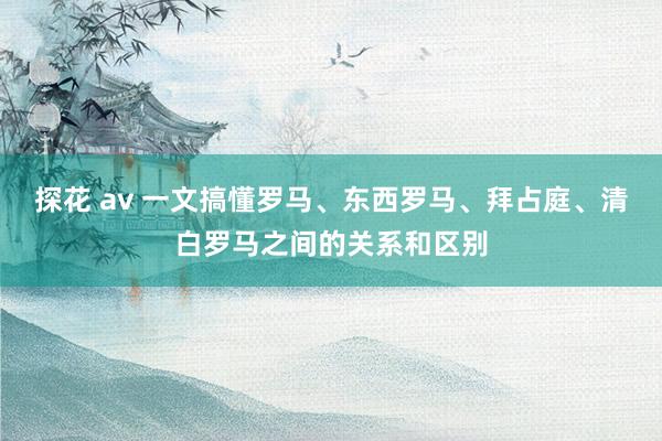 探花 av 一文搞懂罗马、东西罗马、拜占庭、清白罗马之间的关系和区别