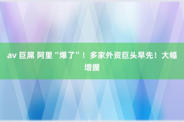 av 巨屌 阿里“爆了”！多家外资巨头早先！大幅增握