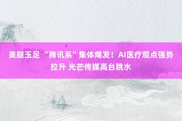 美腿玉足 “腾讯系”集体爆发！AI医疗观点强势拉升 光芒传媒高台跳水