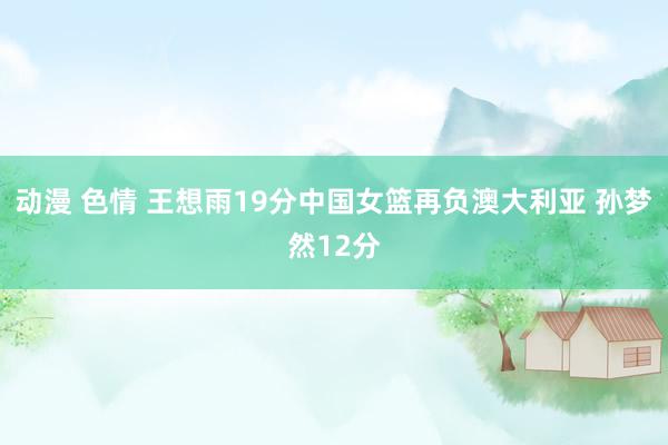 动漫 色情 王想雨19分中国女篮再负澳大利亚 孙梦然12分