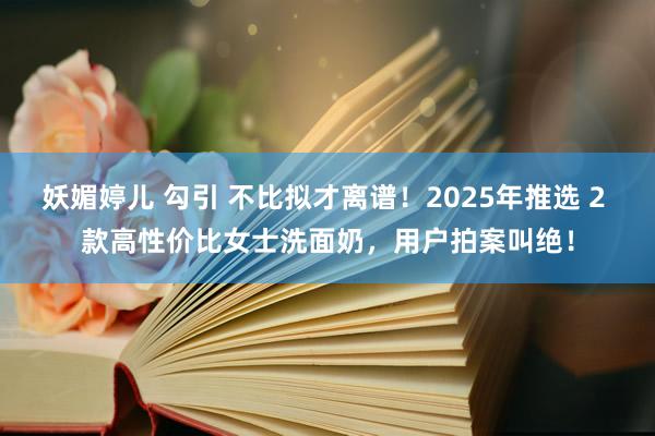 妖媚婷儿 勾引 不比拟才离谱！2025年推选 2 款高性价比女士洗面奶，用户拍案叫绝！