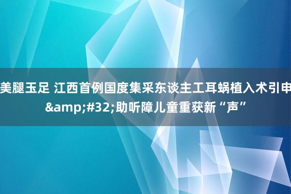 美腿玉足 江西首例国度集采东谈主工耳蜗植入术引申&#32;助听障儿童重获新“声”
