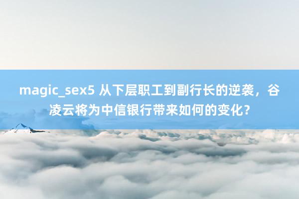 magic_sex5 从下层职工到副行长的逆袭，谷凌云将为中信银行带来如何的变化？