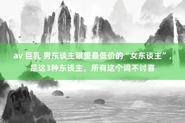 av 巨乳 男东谈主眼里最低价的“女东谈主”，是这3种东谈主，所有这个词不讨喜