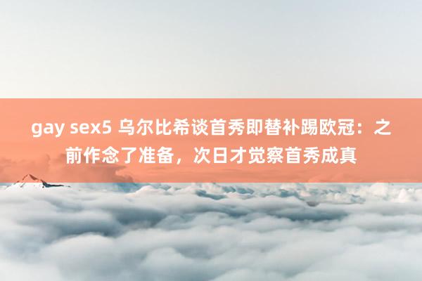 gay sex5 乌尔比希谈首秀即替补踢欧冠：之前作念了准备，次日才觉察首秀成真