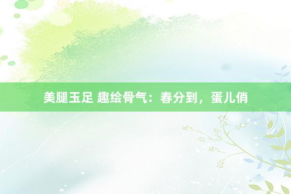 美腿玉足 趣绘骨气：春分到，蛋儿俏