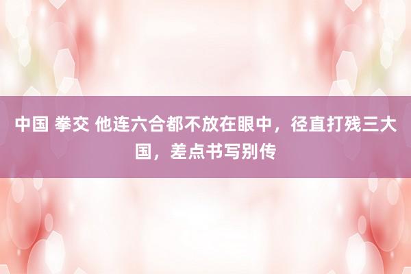 中国 拳交 他连六合都不放在眼中，径直打残三大国，差点书写别传