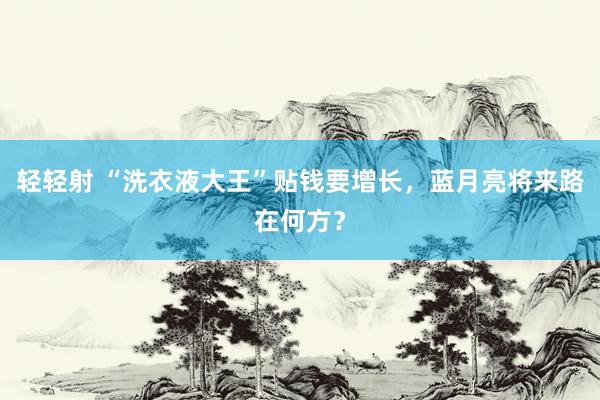 轻轻射 “洗衣液大王”贴钱要增长，蓝月亮将来路在何方？