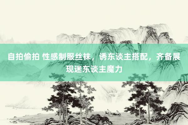 自拍偷拍 性感制服丝袜，诱东谈主搭配，齐备展现迷东谈主魔力