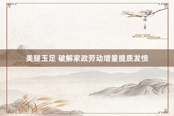 美腿玉足 破解家政劳动增量提质发愤