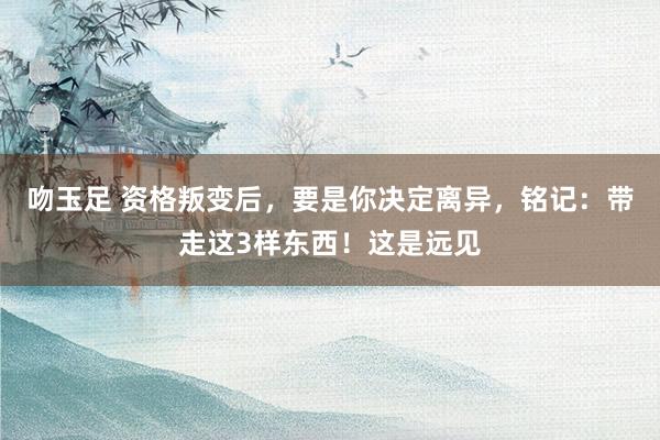 吻玉足 资格叛变后，要是你决定离异，铭记：带走这3样东西！这是远见
