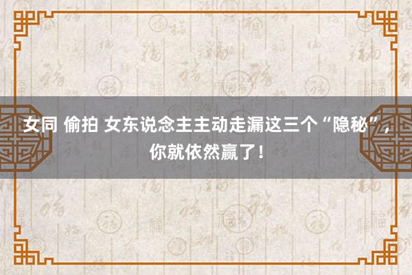 女同 偷拍 女东说念主主动走漏这三个“隐秘”，你就依然赢了！
