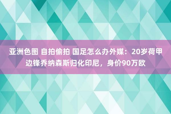 亚洲色图 自拍偷拍 国足怎么办外媒：20岁荷甲边锋乔纳森斯归化印尼，身价90万欧