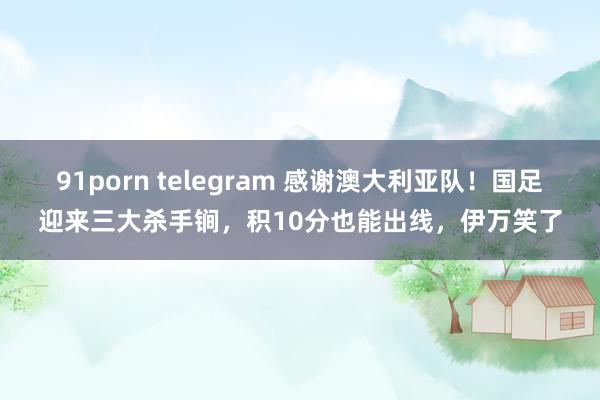 91porn telegram 感谢澳大利亚队！国足迎来三大杀手锏，积10分也能出线，伊万笑了