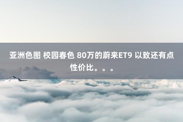 亚洲色图 校园春色 80万的蔚来ET9 以致还有点性价比。。。