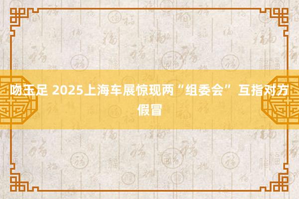 吻玉足 2025上海车展惊现两“组委会” 互指对方假冒