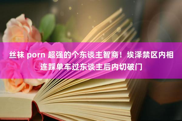 丝袜 porn 超强的个东谈主智商！埃泽禁区内相连踩单车过东谈主后内切破门