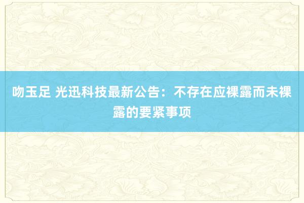 吻玉足 光迅科技最新公告:不存在应裸露而未裸露的要紧事项