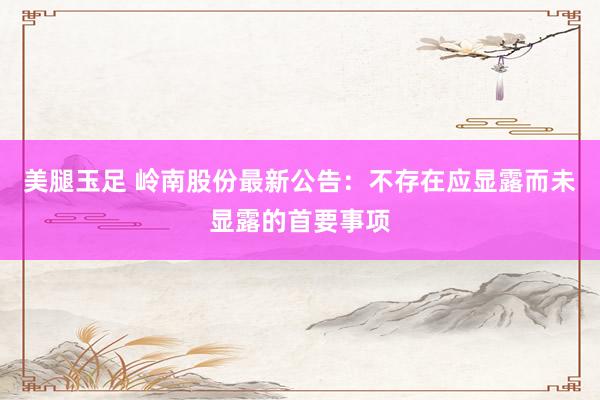 美腿玉足 岭南股份最新公告：不存在应显露而未显露的首要事项