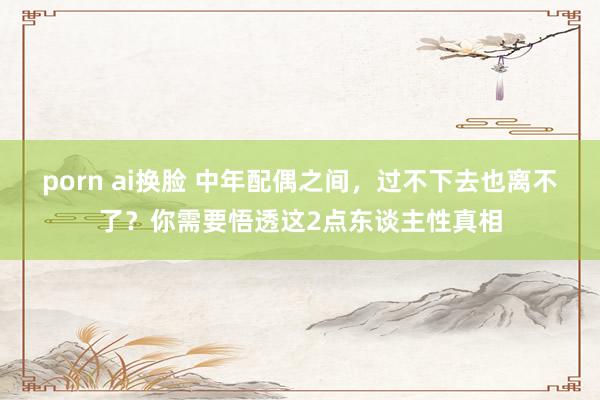 porn ai换脸 中年配偶之间，过不下去也离不了？你需要悟透这2点东谈主性真相