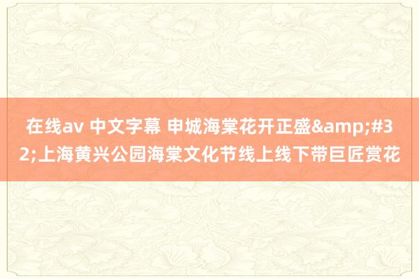 在线av 中文字幕 申城海棠花开正盛&#32;上海黄兴公园海棠文化节线上线下带巨匠赏花