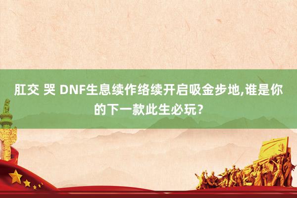 肛交 哭 DNF生息续作络续开启吸金步地，谁是你的下一款此生必玩？