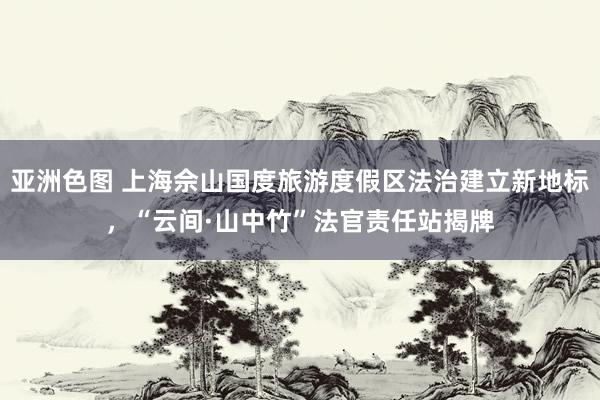 亚洲色图 上海佘山国度旅游度假区法治建立新地标，“云间·山中竹”法官责任站揭牌