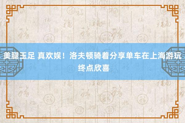 美腿玉足 真欢娱！洛夫顿骑着分享单车在上海游玩 终点欣喜